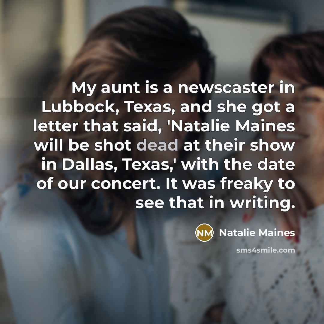 “My aunt is a newscaster in Lubbock, Texas, and she got a letter that said, 'Natalie Maines will be shot dead at their show in Dallas, Texas,' with the date of our concert. It was freaky to see that in writing.” quote by Natalie Maines