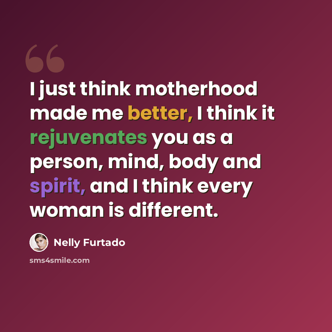 “I just think motherhood made me better, I think it rejuvenates you as a person, mind, body and spirit, and I think every woman is different.” quote by Nelly Furtado