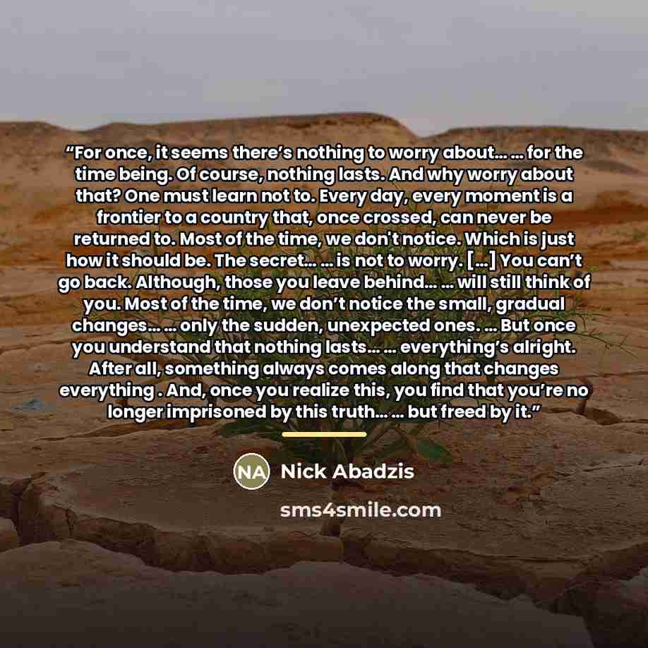“For once, it seems there’s nothing to worry about… … for the time being. Of course, nothing lasts. And why worry about that? One must learn not to. Every day, every moment is a frontier to a country that, once crossed, can never be returned to. Most of the time, we don't notice. Which is just how…” quote by Nick Abadzis