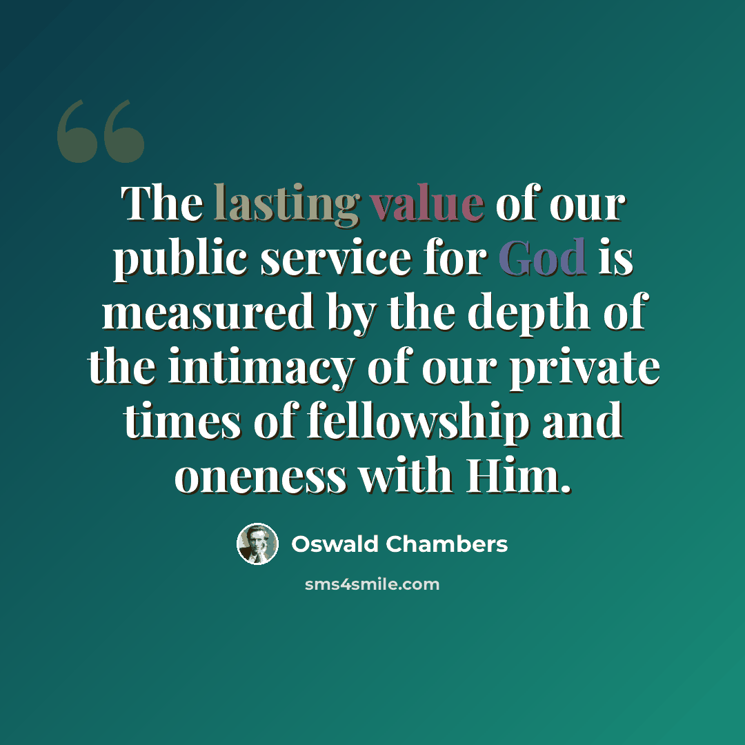 “The lasting value of our public service for God is measured by the depth of the intimacy of our private times of fellowship and oneness with Him.” quote by Oswald Chambers