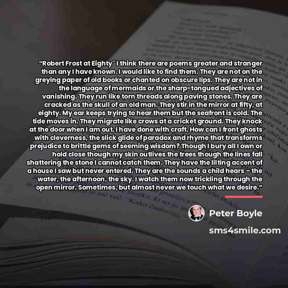 “Robert Frost at Eighty" I think there are poems greater and stranger than any I have known. I would like to find them. They are not on the greying paper of old books or chanted on obscure lips. They are not in the language of mermaids or the sharp-tongued adjectives of vanishing. They run like…” quote by Peter Boyle