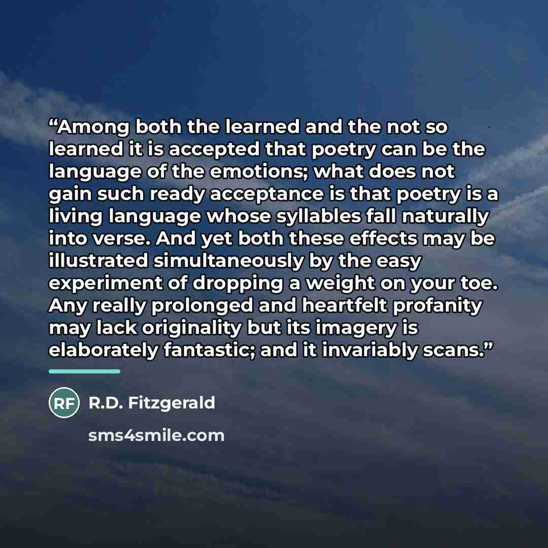 “Among both the learned and the not so learned it is accepted that poetry can be the language of the emotions; what does not gain such ready acceptance is that poetry is a living language whose syllables fall naturally into verse. And yet both these effects may be illustrated simultaneously by the…” quote by R.D. Fitzgerald
