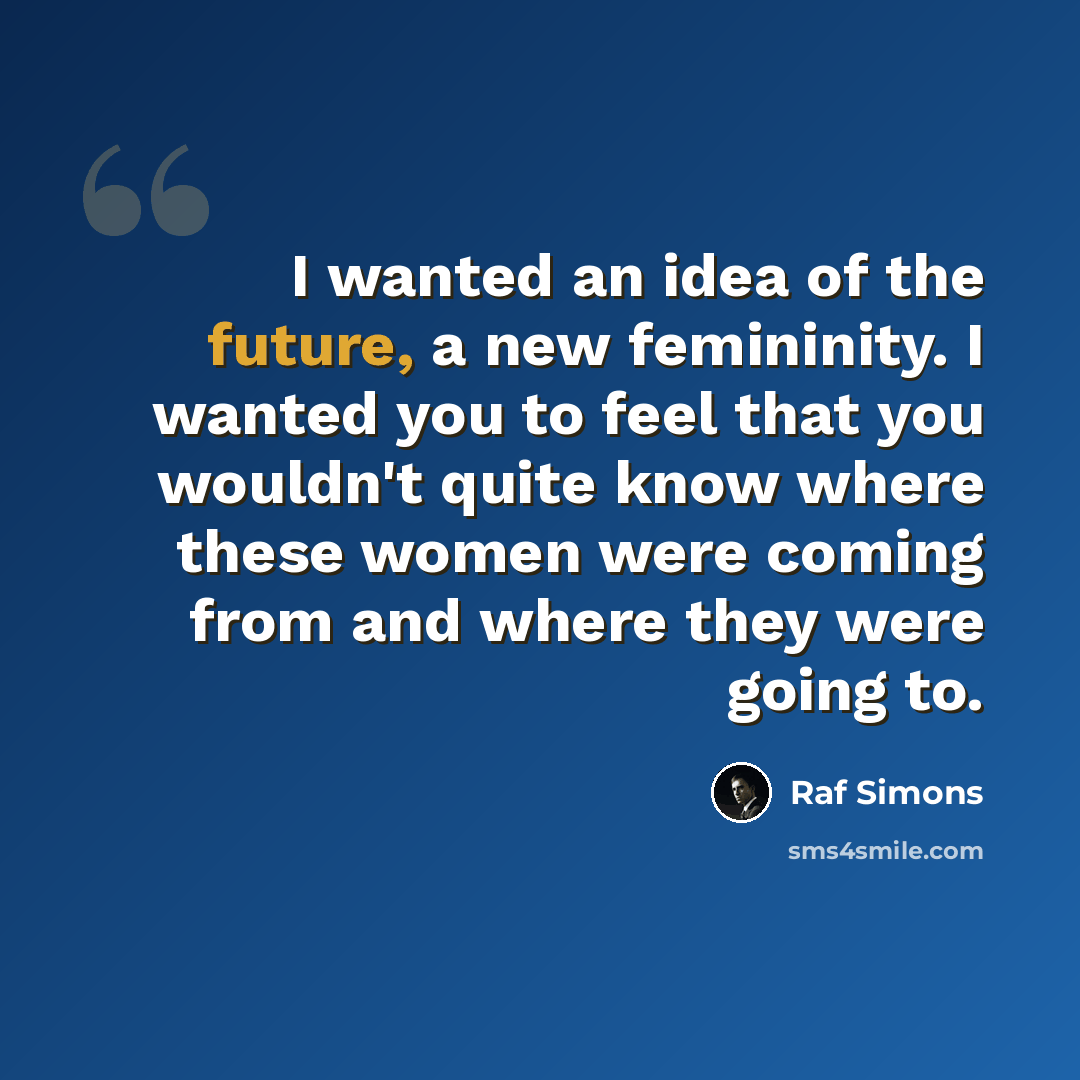 “I wanted an idea of the future, a new femininity. I wanted you to feel that you wouldn't quite know where these women were coming from and where they were going to.” quote by Raf Simons