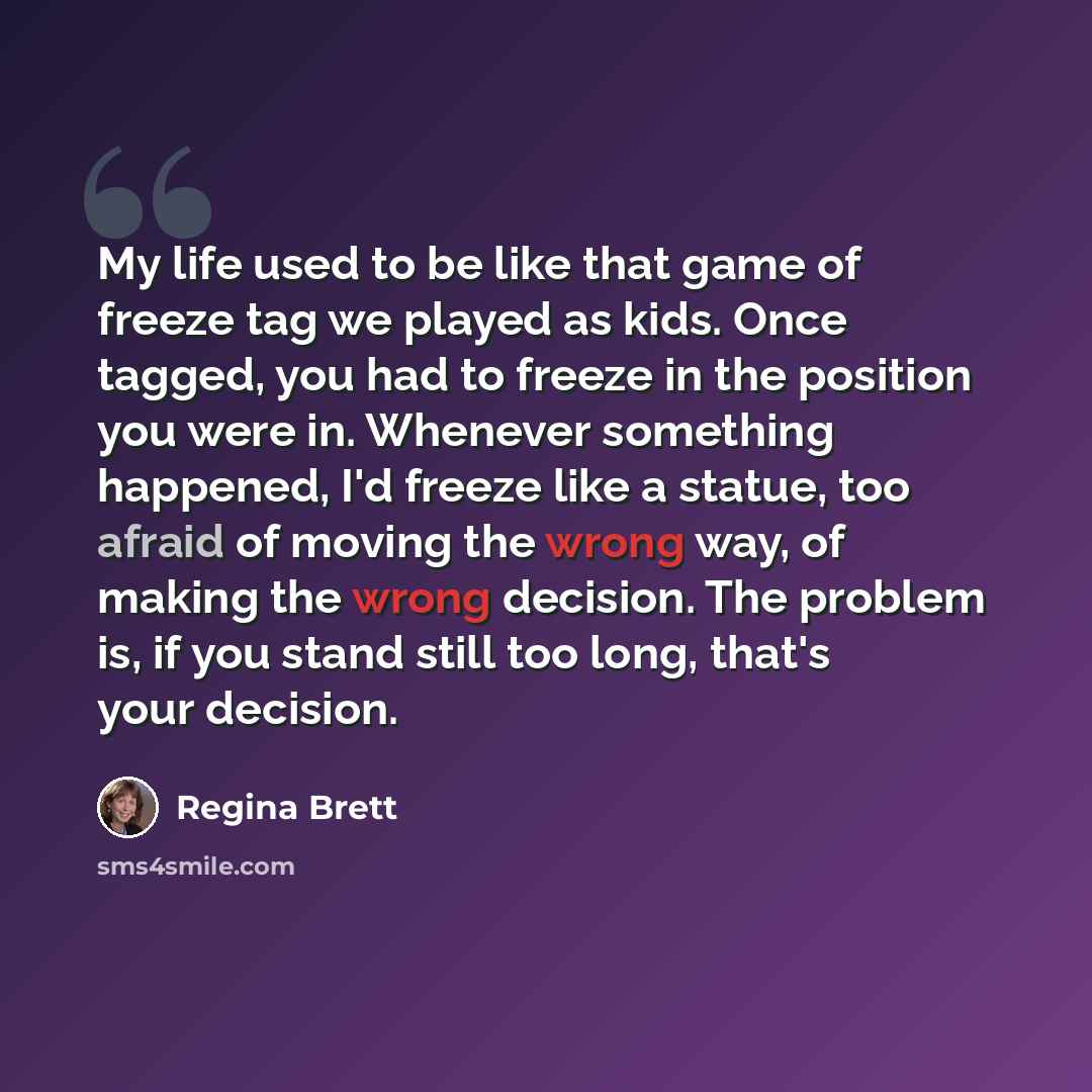 “My life used to be like that game of freeze tag we played as kids. Once tagged, you had to freeze in the position you were in. Whenever something happened, I'd freeze like a statue, too afraid of moving the wrong way, of making the wrong decision. The problem is, if you stand still too long…” quote by Regina Brett
