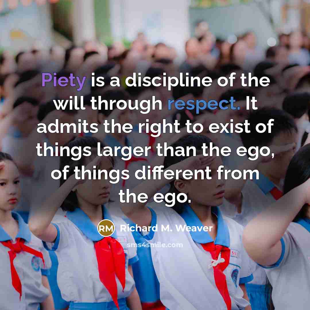 “Piety is a discipline of the will through respect. It admits the right to exist of things larger than the ego, of things different from the ego.” quote by Richard M. Weaver