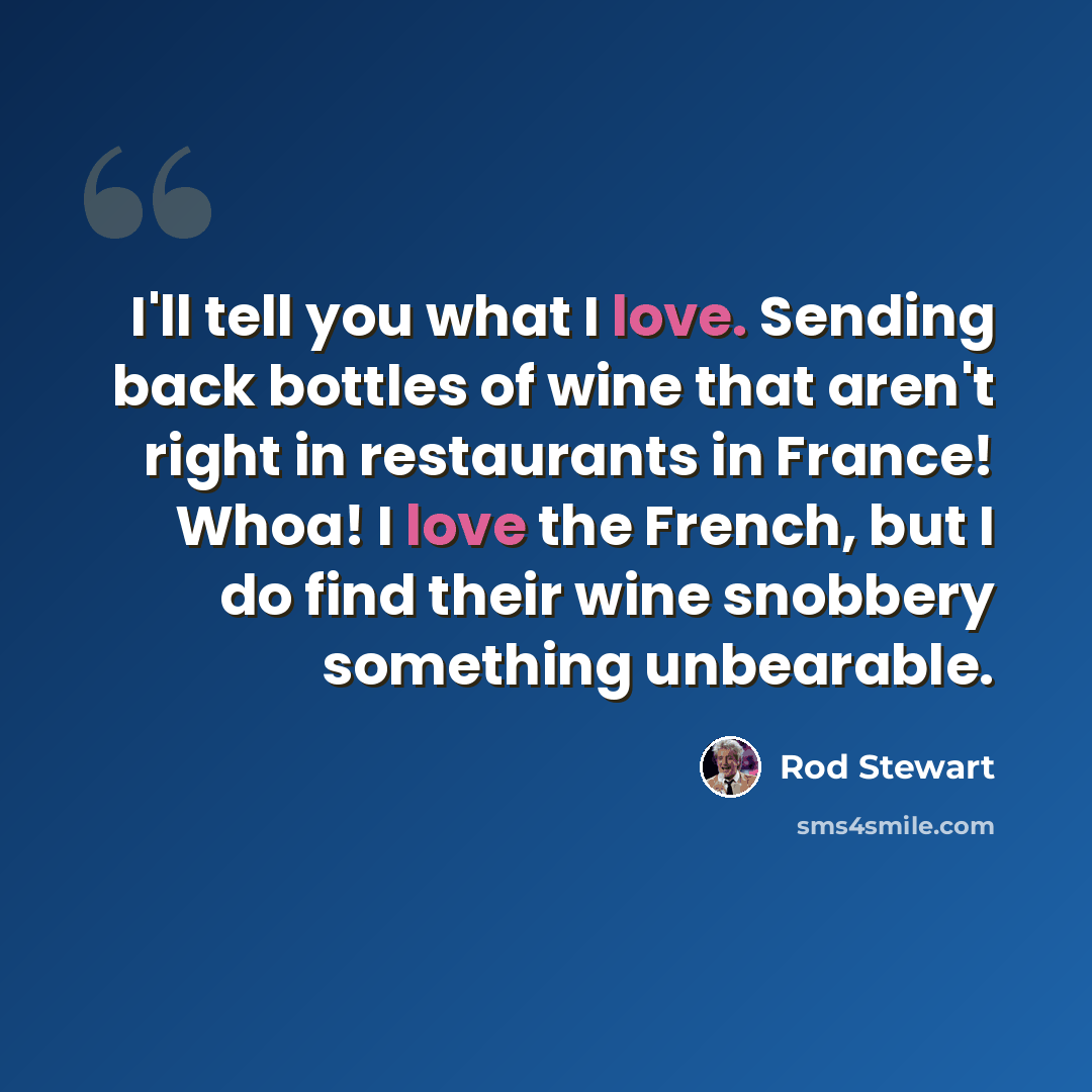 “I'll tell you what I love. Sending back bottles of wine that aren't right in restaurants in France! Whoa! I love the French, but I do find their wine snobbery something unbearable.” quote by Rod Stewart