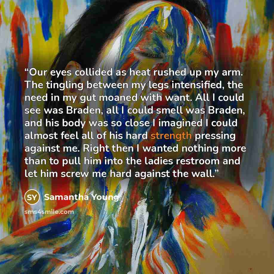 “Our eyes collided as heat rushed up my arm. The tingling between my legs intensified, the need in my gut moaned with want. All I could see was Braden, all I could smell was Braden, and his body was so close I imagined I could almost feel all of his hard strength pressing against me. Right then I…” quote by Samantha Young