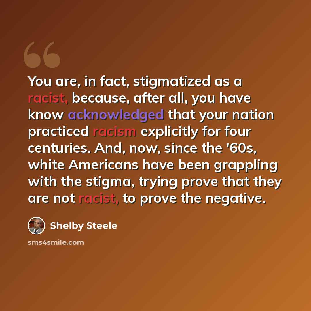 “You are, in fact, stigmatized as a racist, because, after all, you have know acknowledged that your nation practiced racism explicitly for four centuries. And, now, since the '60s, white Americans have been grappling with the stigma, trying prove that they are not racist, to prove the negative.” quote by Shelby Steele