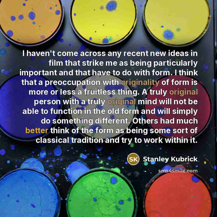 “I haven't come across any recent new ideas in film that strike me as being particularly important and that have to do with form. I think that a preoccupation with originality of form is more or less a fruitless thing. A truly original person with a truly original mind will not be able to function…” quote by Stanley Kubrick