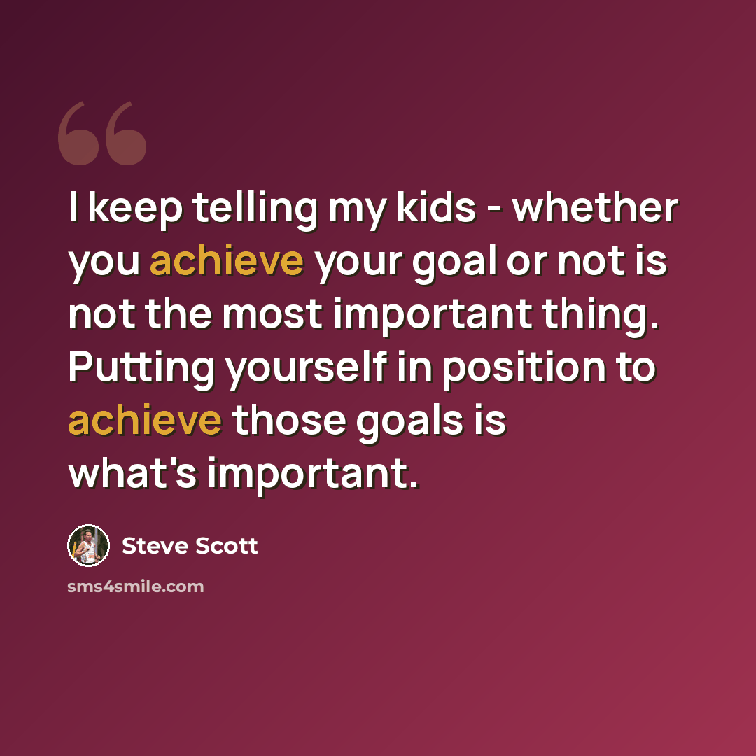 “I keep telling my kids - whether you achieve your goal or not is not the most important thing. Putting yourself in position to achieve those goals is what's important.” quote by Steve Scott