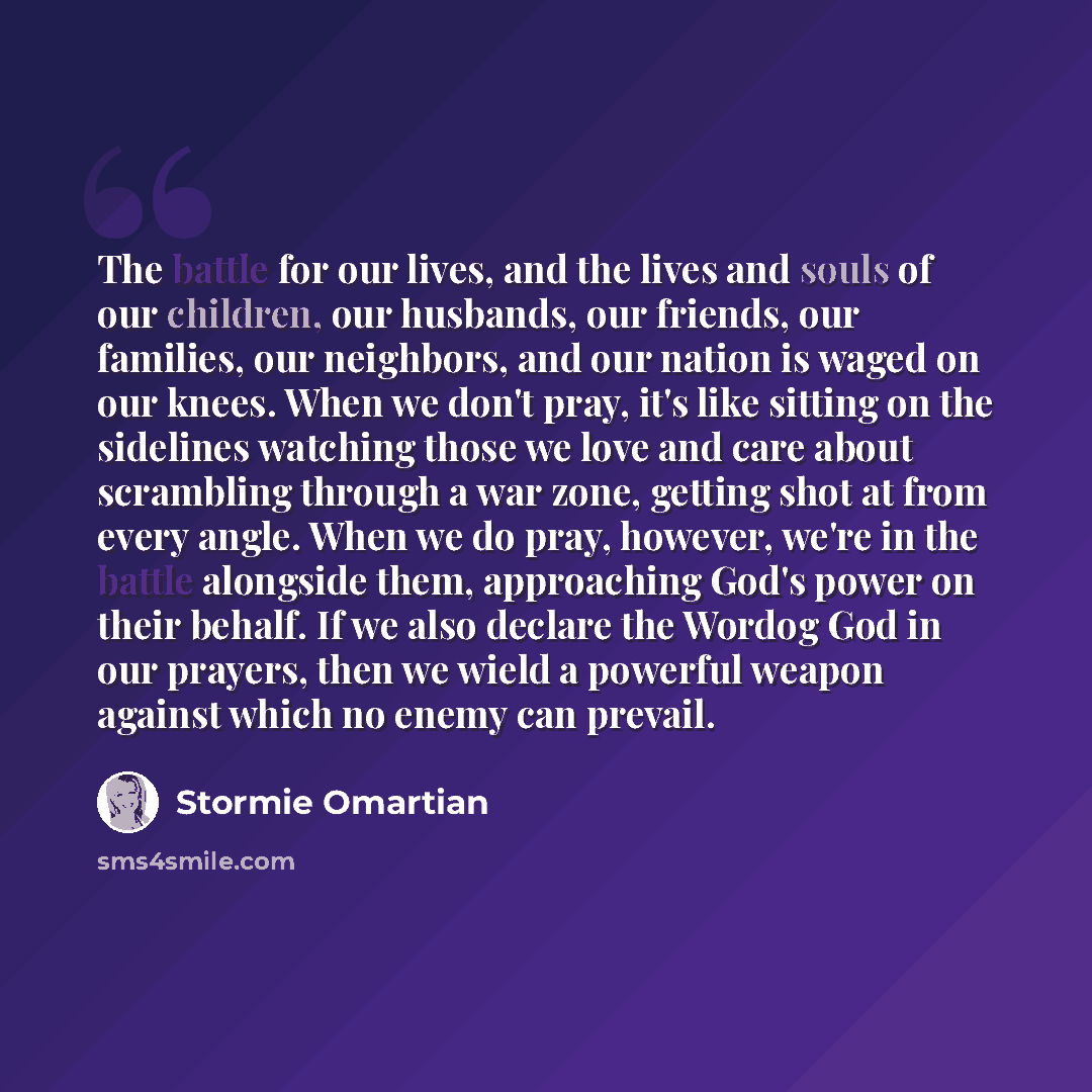 “The battle for our lives, and the lives and souls of our children, our husbands, our friends, our families, our neighbors, and our nation is waged on our knees. When we don't pray, it's like sitting on the sidelines watching those we love and care about scrambling through a war zone, getting shot…” quote by Stormie Omartian