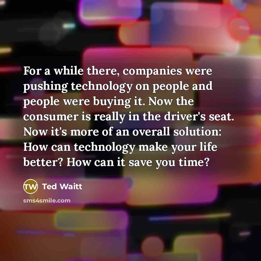 “For a while there, companies were pushing technology on people and people were buying it. Now the consumer is really in the driver's seat. Now it's more of an overall solution: How can technology make your life better? How can it save you time?” quote by Ted Waitt