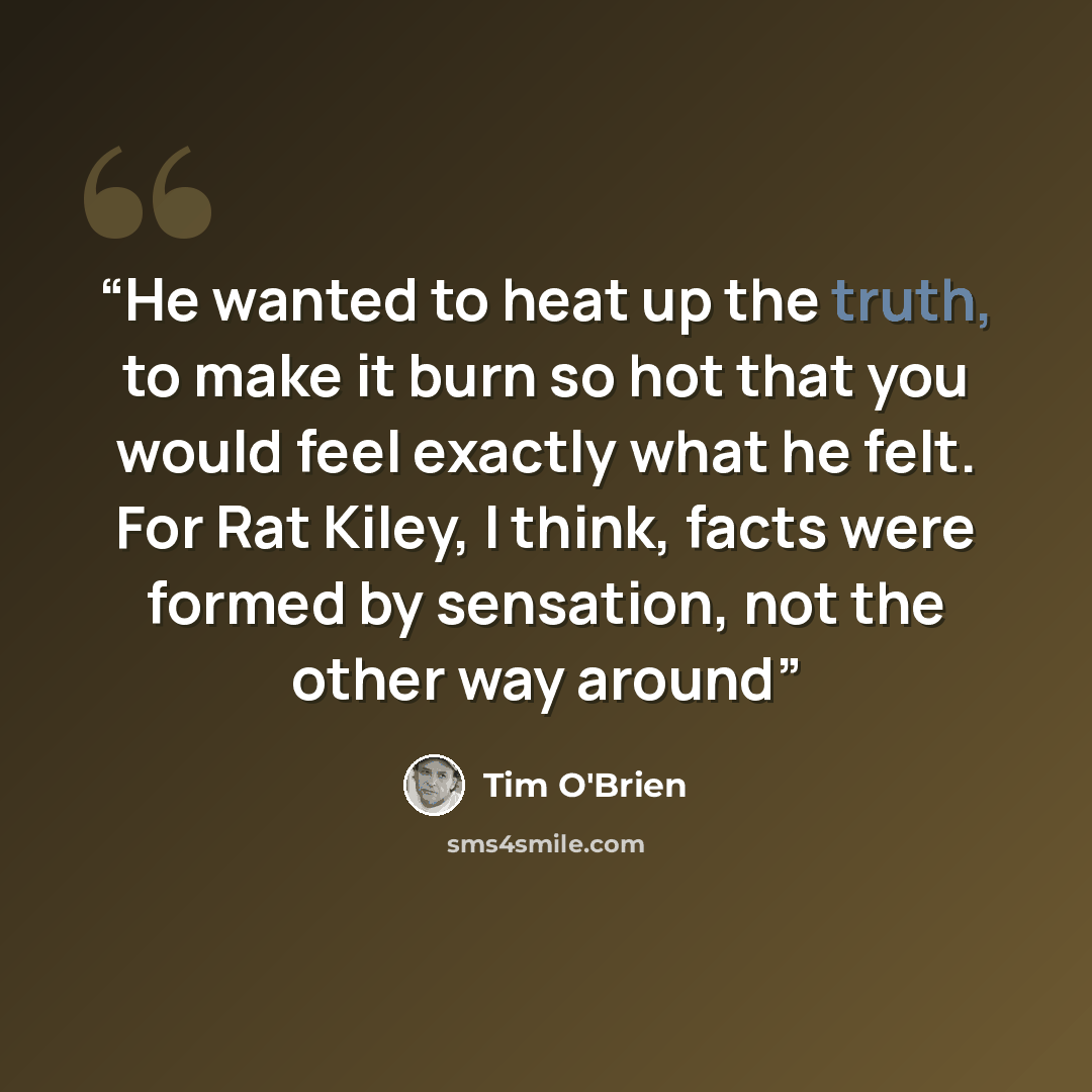 “He wanted to heat up the truth, to make it burn so hot that you would feel exactly what he felt. For Rat Kiley, I think, facts were formed by sensation, not the other way around” quote by Tim O'Brien