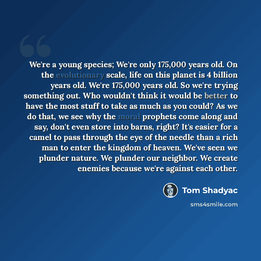 “We're a young species; We're only 175,000 years old. On the evolutionary scale, life on this planet is 4 billion years old. We're 175,000 years old. So we're trying something out. Who wouldn't think it would be better to have the most stuff to take as much as you could? As we do that, we see why…” quote by Tom Shadyac