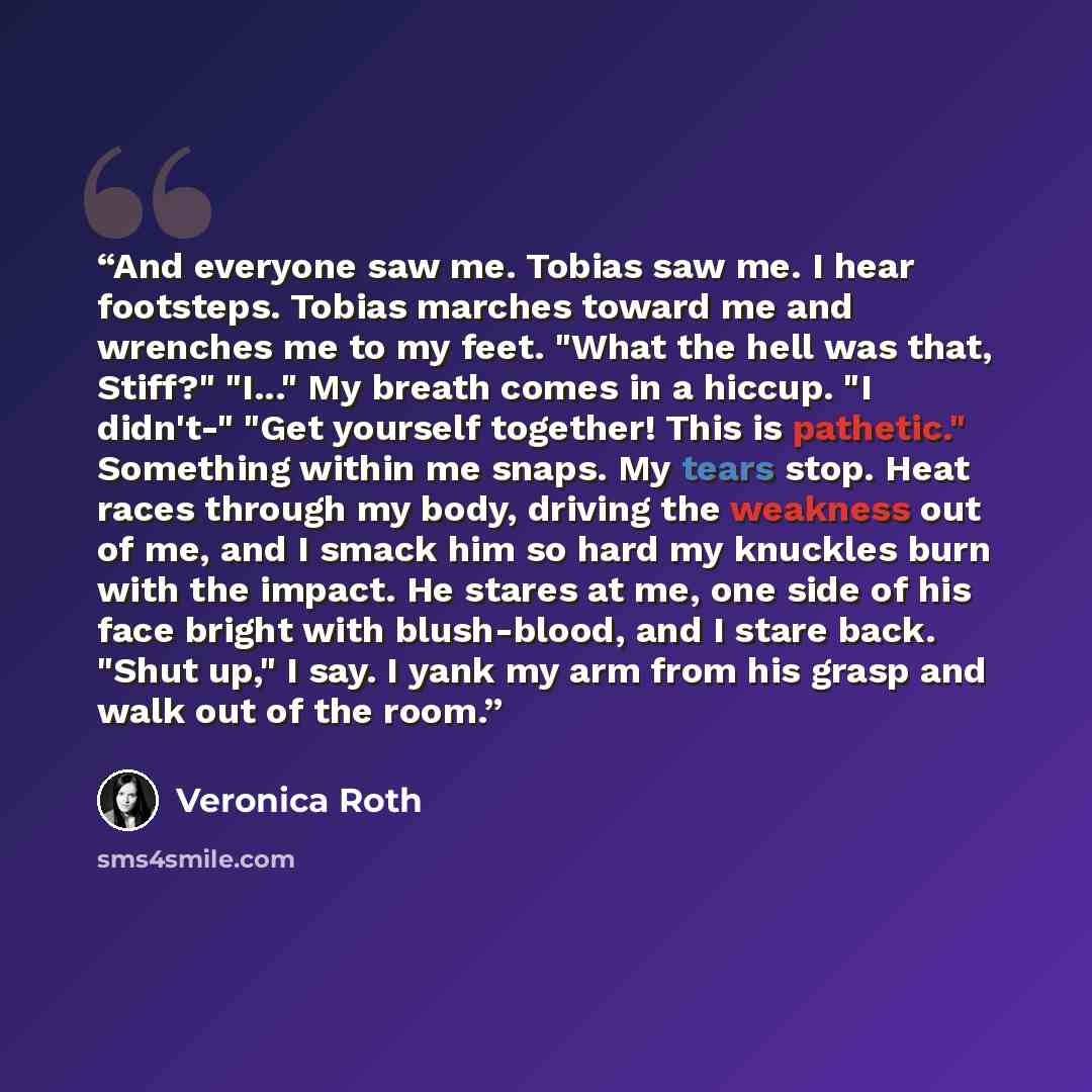 “And everyone saw me. Tobias saw me. I hear footsteps. Tobias marches toward me and wrenches me to my feet. "What the hell was that, Stiff?" "I..." My breath comes in a hiccup. "I didn't-" "Get yourself together! This is pathetic." Something within me snaps. My tears stop. Heat races through my…” quote by Veronica Roth