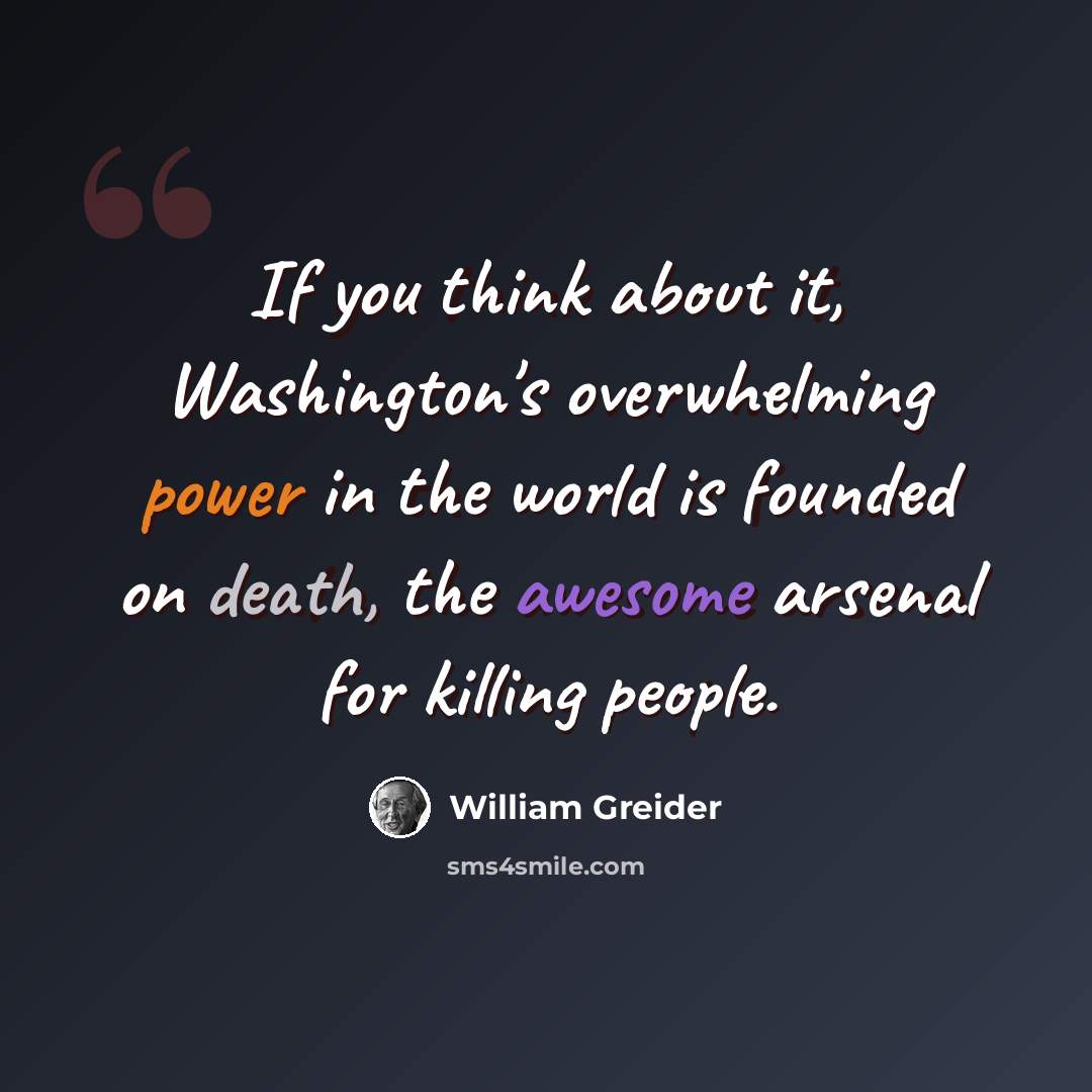 “If you think about it, Washington's overwhelming power in the world is founded on death, the awesome arsenal for killing people.” quote by William Greider