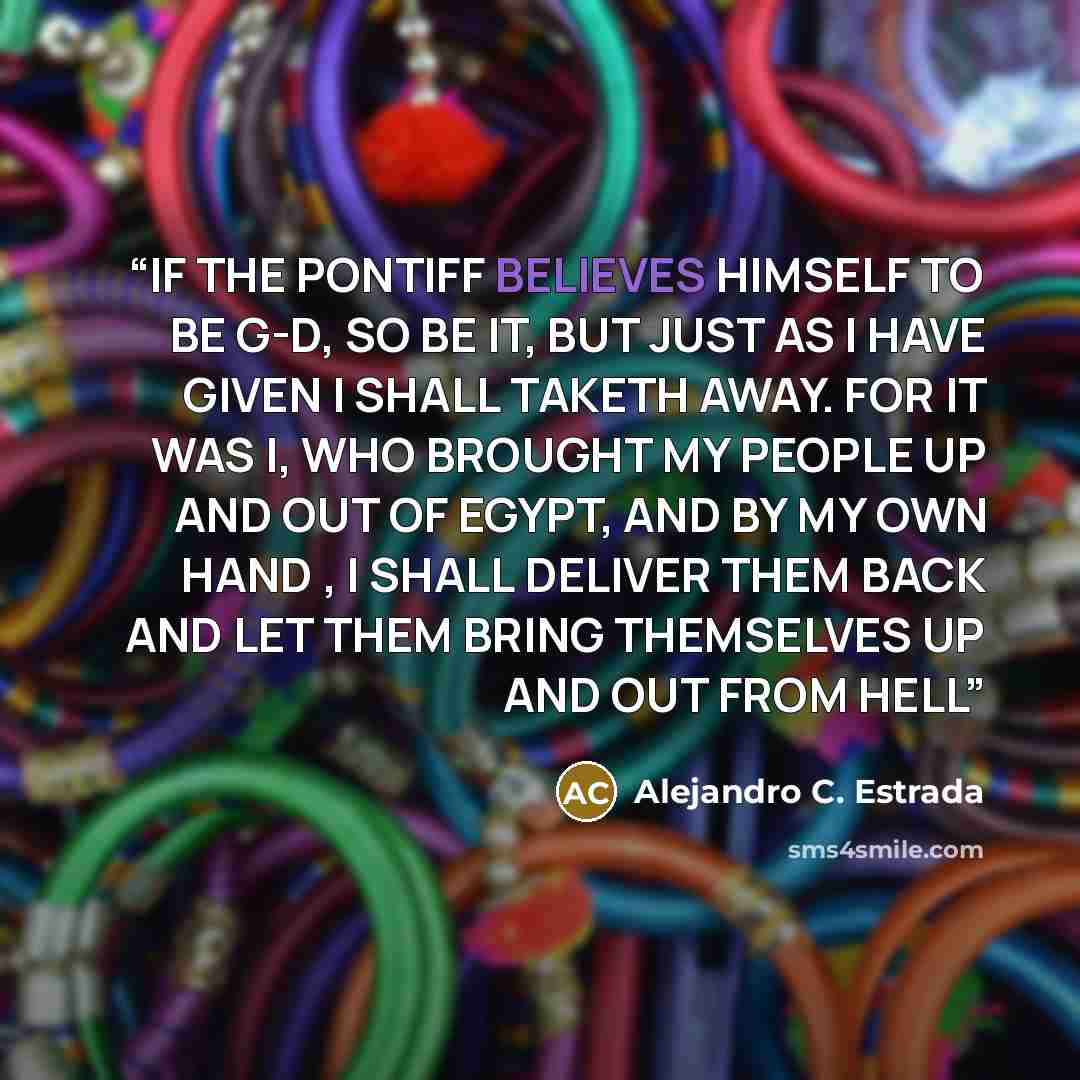 “IF THE PONTIFF BELIEVES HIMSELF TO BE G-D, SO BE IT, BUT JUST AS I HAVE GIVEN I SHALL TAKETH AWAY. FOR IT WAS I, WHO BROUGHT MY PEOPLE UP AND OUT OF EGYPT, AND BY MY OWN HAND , I SHALL DELIVER THEM BACK AND LET THEM BRING THEMSELVES UP AND OUT FROM HELL” quote by Alejandro C. Estrada