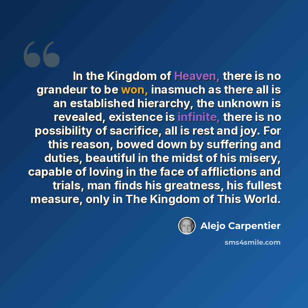 “In the Kingdom of Heaven, there is no grandeur to be won, inasmuch as there all is an established hierarchy, the unknown is revealed, existence is infinite, there is no possibility of sacrifice, all is rest and joy. For this reason, bowed down by suffering and duties, beautiful in the midst of his…” quote by Alejo Carpentier