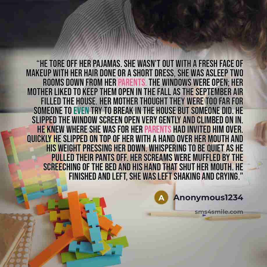 “He tore off her pajamas. She wasn't out with a fresh face of makeup with her hair done or a short dress, she was asleep two rooms down from her parents. The windows were open; her mother liked to keep them open in the fall as the September air filled the house. Her mother thought they were too far…” quote by Anonymous1234