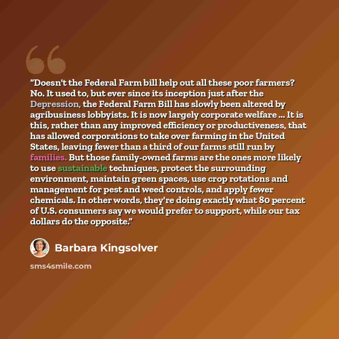 “Doesn't the Federal Farm bill help out all these poor farmers? No. It used to, but ever since its inception just after the Depression, the Federal Farm Bill has slowly been altered by agribusiness lobbyists. It is now largely corporate welfare ... It is this, rather than any improved efficiency or…” quote by Barbara Kingsolver
