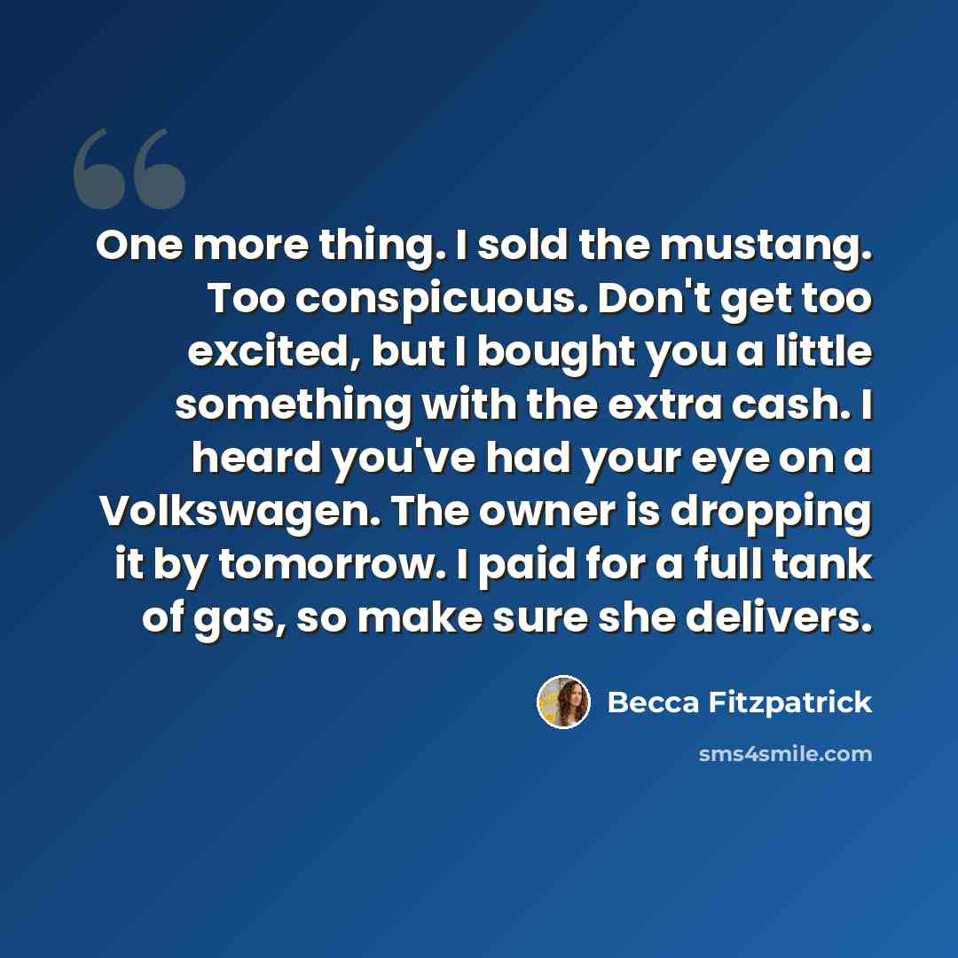 “One more thing. I sold the mustang. Too conspicuous. Don't get too excited, but I bought you a little something with the extra cash. I heard you've had your eye on a Volkswagen. The owner is dropping it by tomorrow. I paid for a full tank of gas, so make sure she delivers.” quote by Becca Fitzpatrick