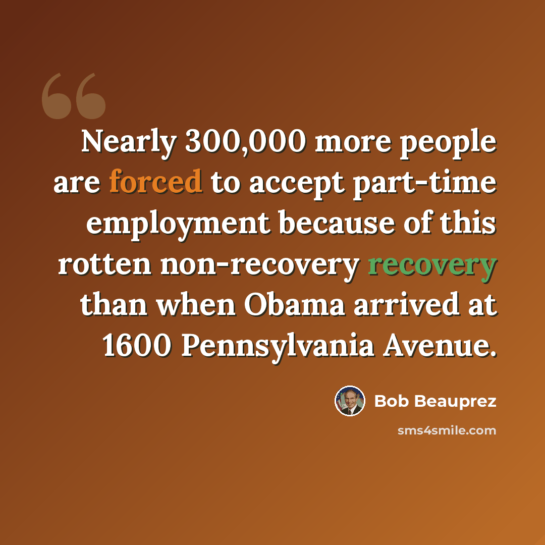 “Nearly 300,000 more people are forced to accept part-time employment because of this rotten non-recovery recovery than when Obama arrived at 1600 Pennsylvania Avenue.” quote by Bob Beauprez
