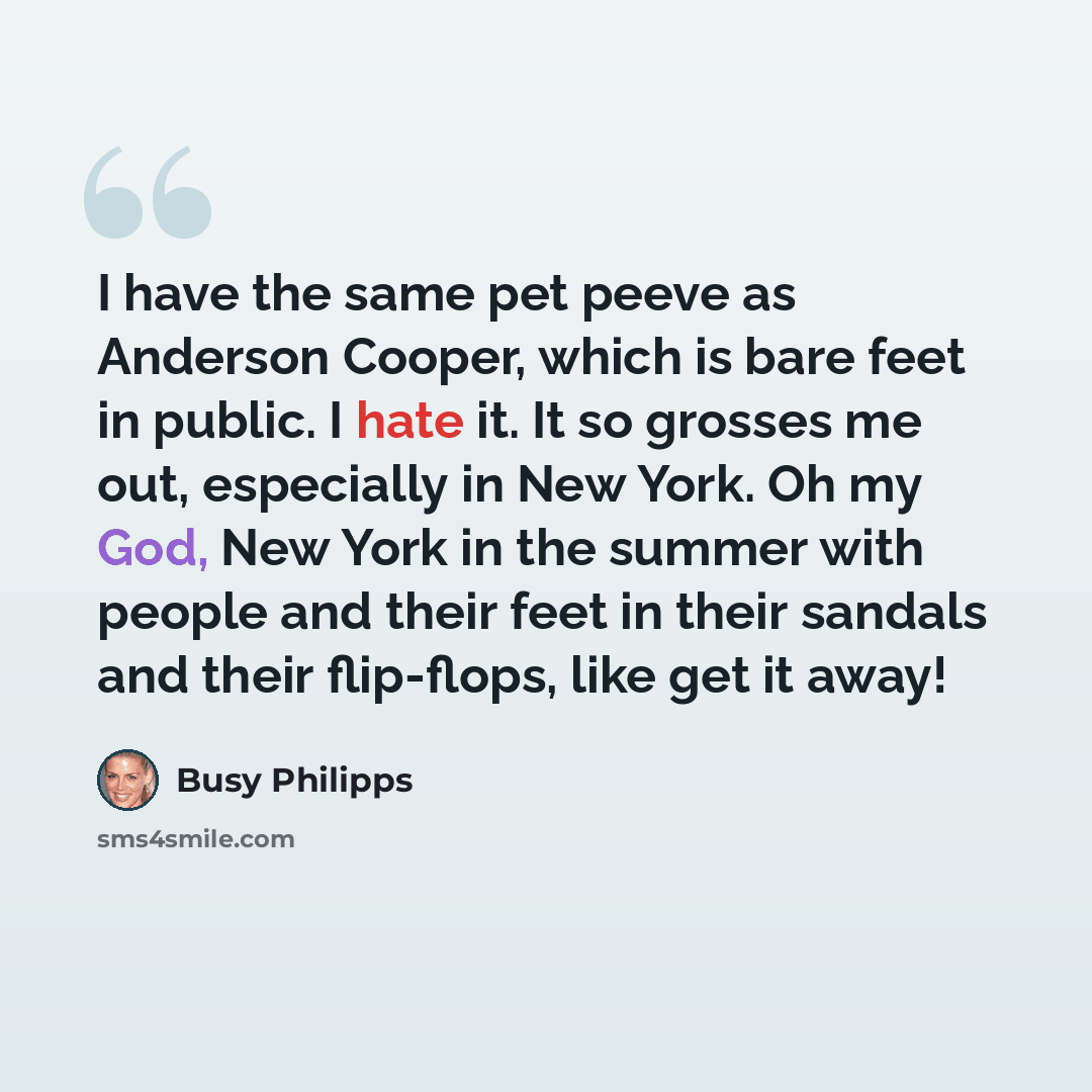 “I have the same pet peeve as Anderson Cooper, which is bare feet in public. I hate it. It so grosses me out, especially in New York. Oh my God, New York in the summer with people and their feet in their sandals and their flip-flops, like get it away!” quote by Busy Philipps