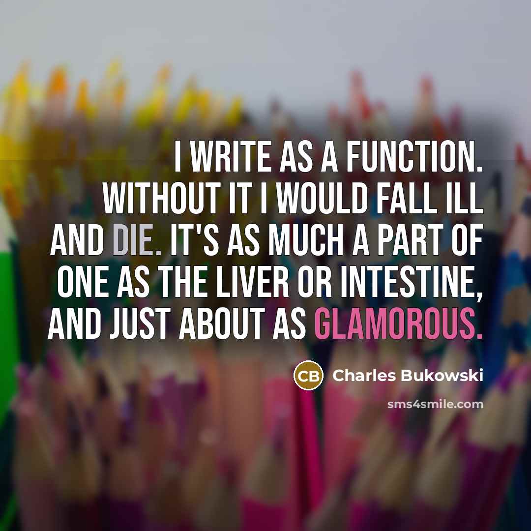 “I write as a function. Without it I would fall ill and die. It's as much a part of one as the liver or intestine, and just about as glamorous.” quote by Charles Bukowski