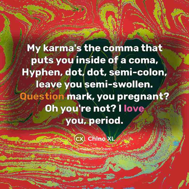 “My karma's the comma that puts you inside of a coma, Hyphen, dot, dot, semi-colon, leave you semi-swollen. Question mark, you pregnant? Oh you're not? I love you, period.” quote by Chino XL