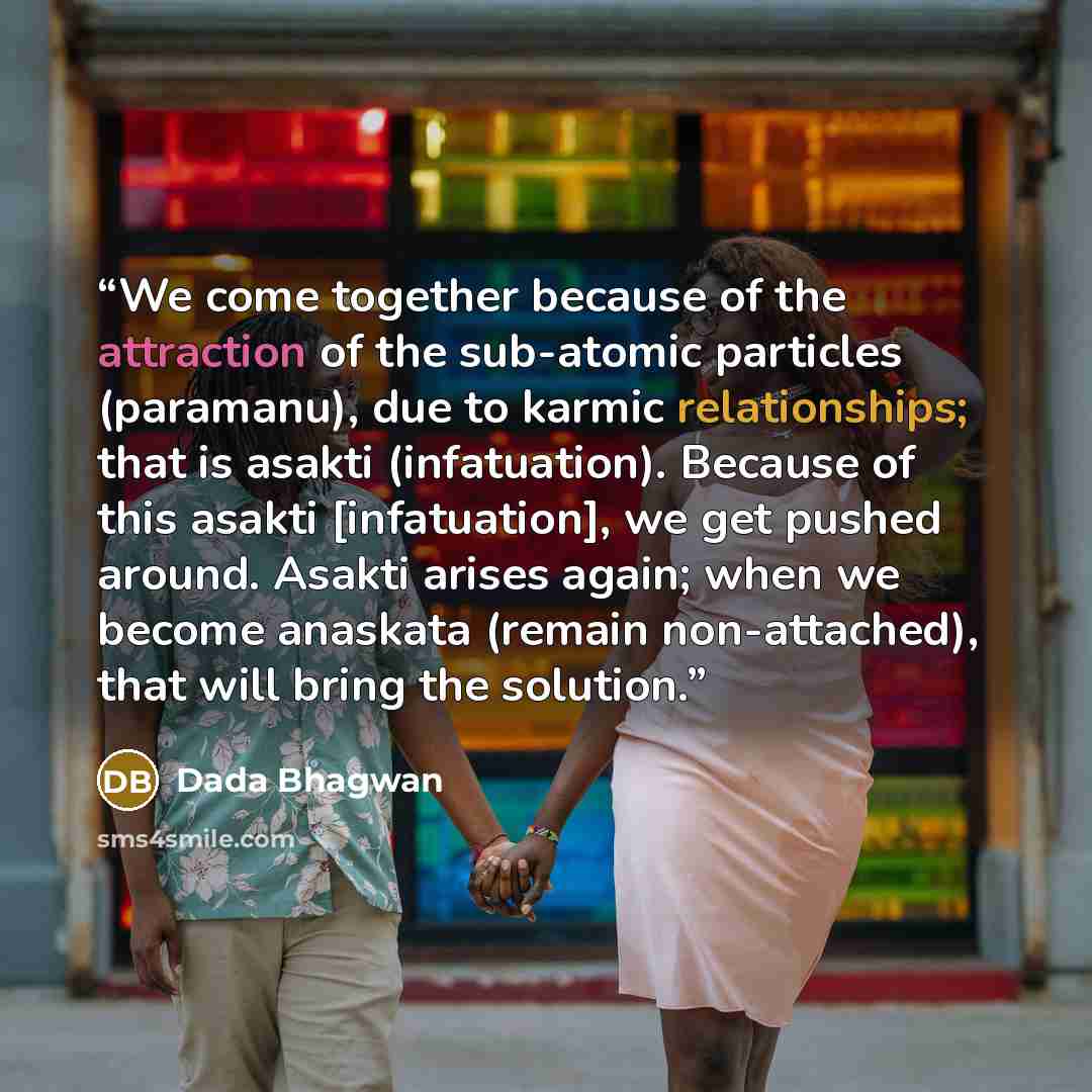 “We come together because of the attraction of the sub-atomic particles (paramanu), due to karmic relationships; that is asakti (infatuation). Because of this asakti [infatuation], we get pushed around. Asakti arises again; when we become anaskata (remain non-attached), that will bring the solution.” quote by Dada Bhagwan