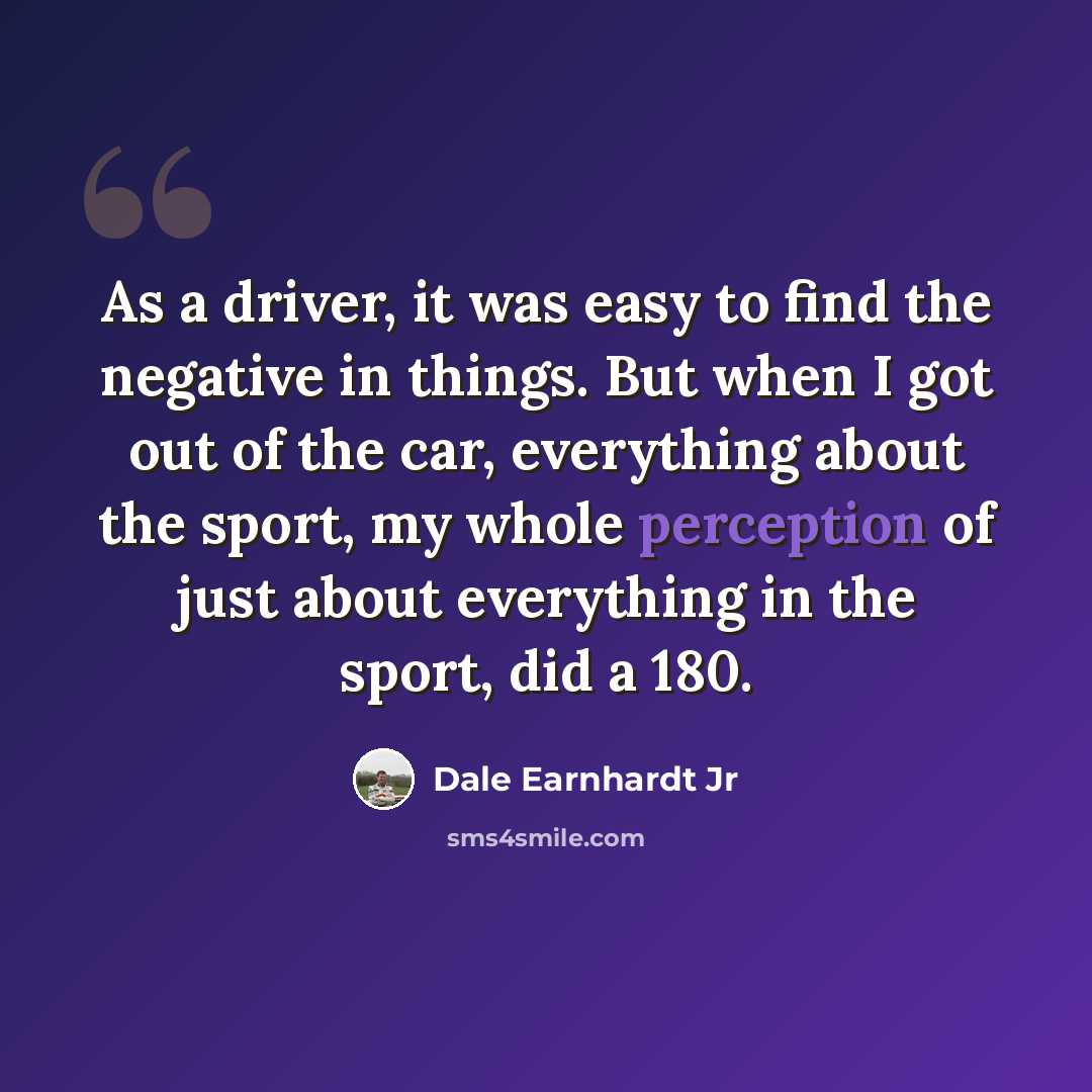 “As a driver, it was easy to find the negative in things. But when I got out of the car, everything about the sport, my whole perception of just about everything in the sport, did a 180.” quote by Dale Earnhardt Jr