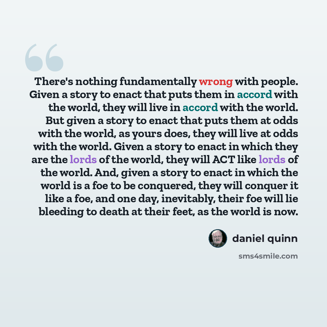 “There's nothing fundamentally wrong with people. Given a story to enact that puts them in accord with the world, they will live in accord with the world. But given a story to enact that puts them at odds with the world, as yours does, they will live at odds with the world. Given a story to enact…” quote by Daniel Quinn