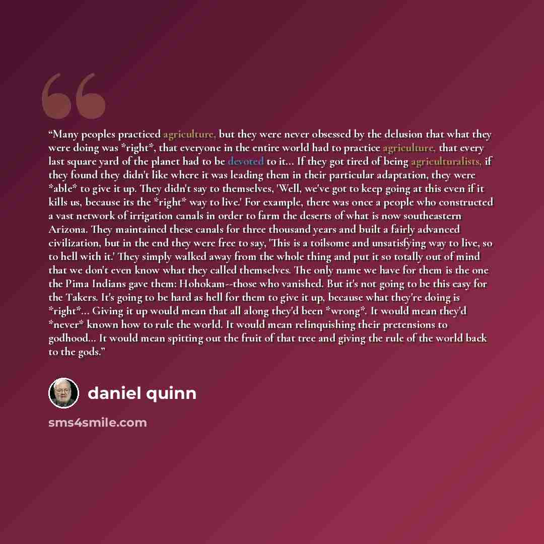 “Many peoples practiced agriculture, but they were never obsessed by the delusion that what they were doing was *right*, that everyone in the entire world had to practice agriculture, that every last square yard of the planet had to be devoted to it... If they got tired of being agriculturalists…” quote by Daniel Quinn