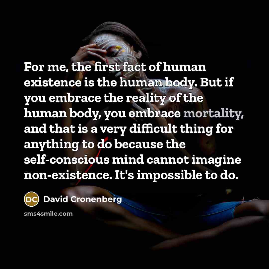 “For me, the first fact of human existence is the human body. But if you embrace the reality of the human body, you embrace mortality, and that is a very difficult thing for anything to do because the self-conscious mind cannot imagine non-existence. It's impossible to do.” quote by David Cronenberg