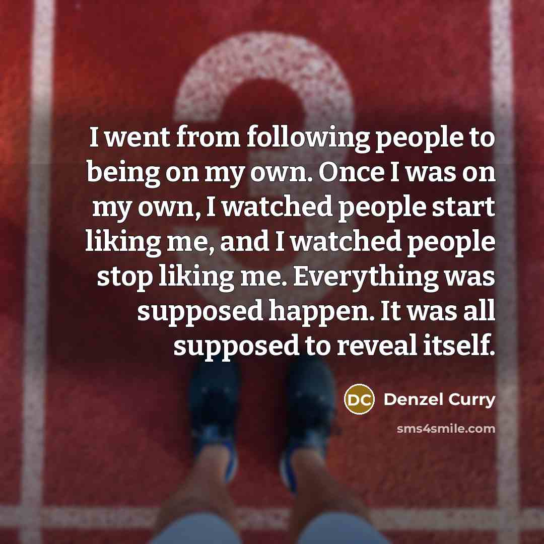 “I went from following people to being on my own. Once I was on my own, I watched people start liking me, and I watched people stop liking me. Everything was supposed happen. It was all supposed to reveal itself.” quote by Denzel Curry