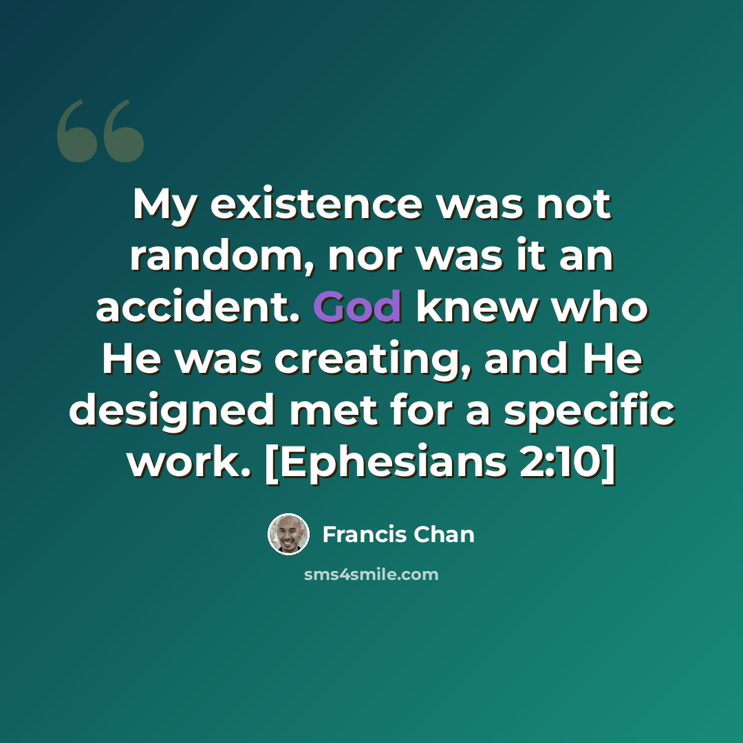 “My existence was not random, nor was it an accident. God knew who He was creating, and He designed met for a specific work. [Ephesians 2:10]” quote by Francis Chan