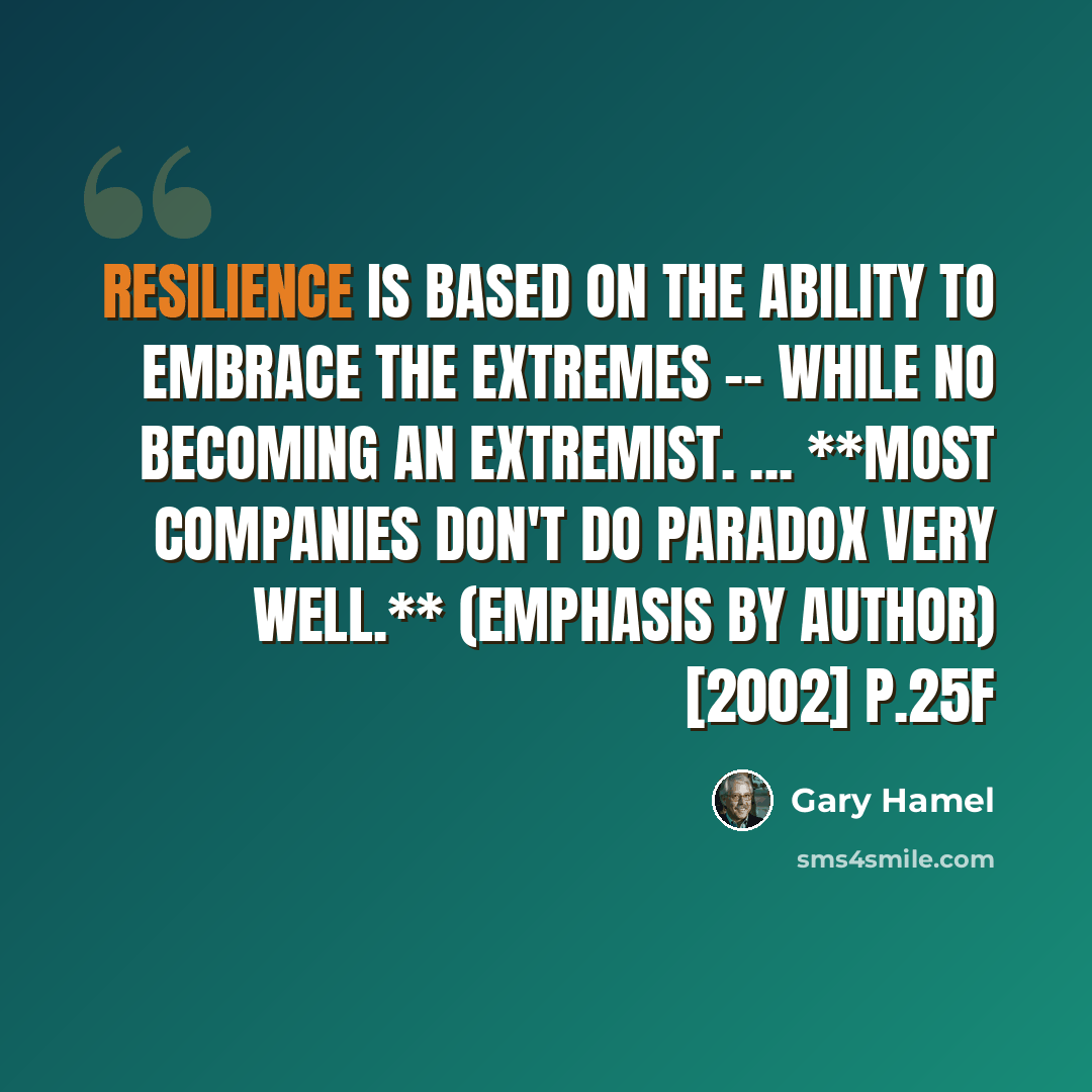 “Resilience is based on the ability to embrace the extremes -- while no becoming an extremist. ... **Most companies don't do paradox very well.** (emphasis by author) [2002] p.25f” quote by Gary Hamel
