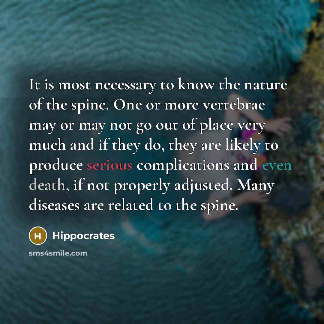“It is most necessary to know the nature of the spine. One or more vertebrae may or may not go out of place very much and if they do, they are likely to produce serious complications and even death, if not properly adjusted. Many diseases are related to the spine.” quote by Hippocrates