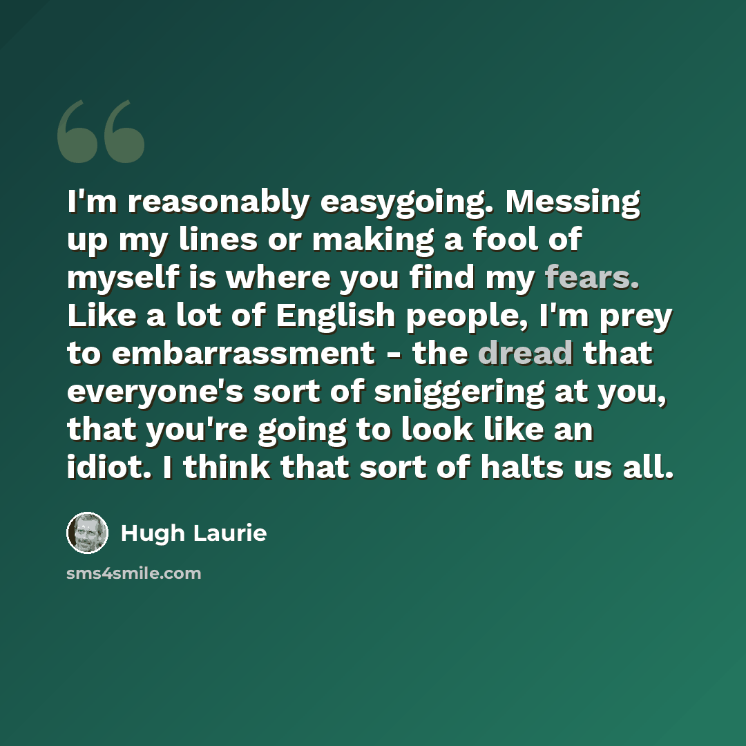 “I'm reasonably easygoing. Messing up my lines or making a fool of myself is where you find my fears. Like a lot of English people, I'm prey to embarrassment - the dread that everyone's sort of sniggering at you, that you're going to look like an idiot. I think that sort of halts us all.” quote by Hugh Laurie