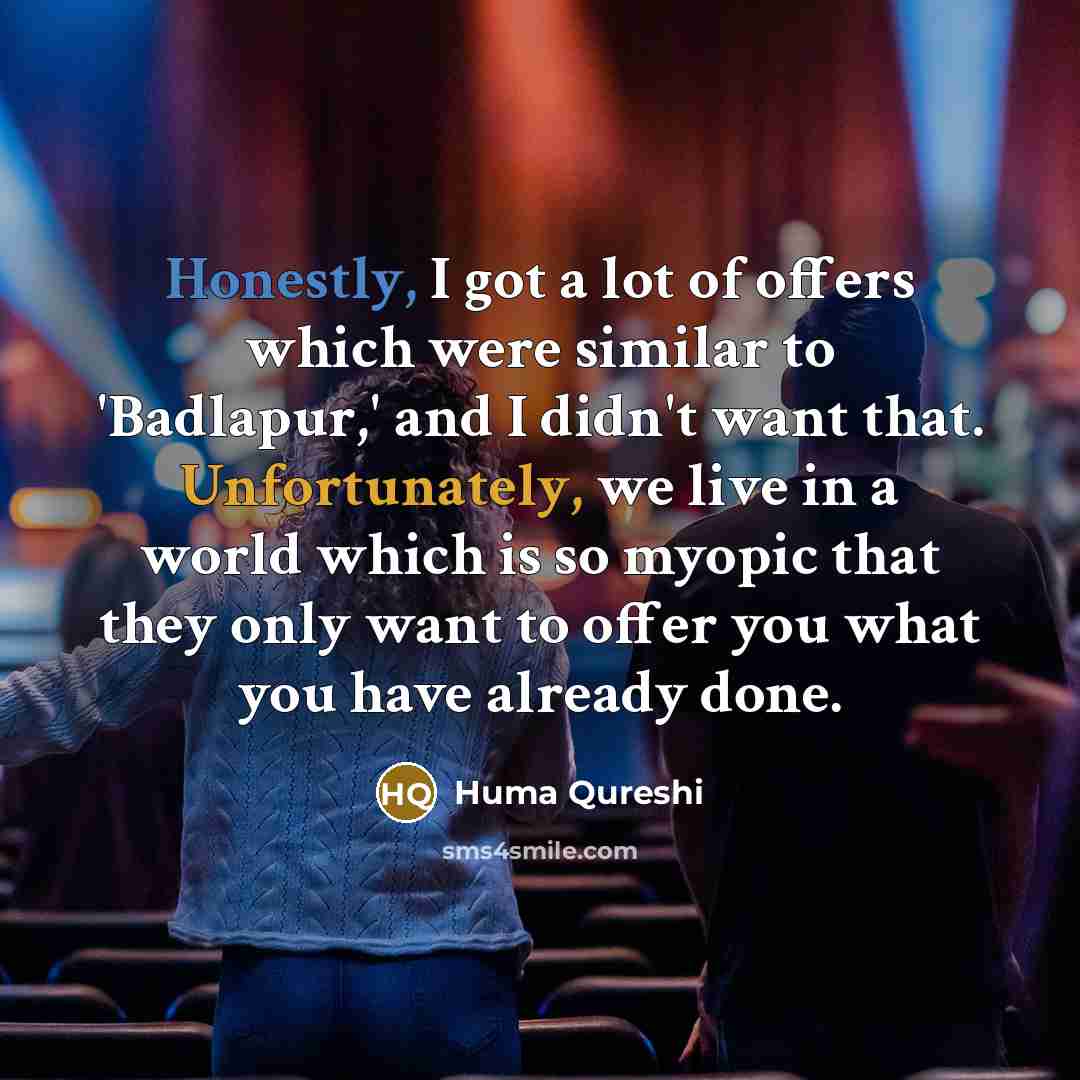 “Honestly, I got a lot of offers which were similar to 'Badlapur,' and I didn't want that. Unfortunately, we live in a world which is so myopic that they only want to offer you what you have already done.” quote by Huma Qureshi