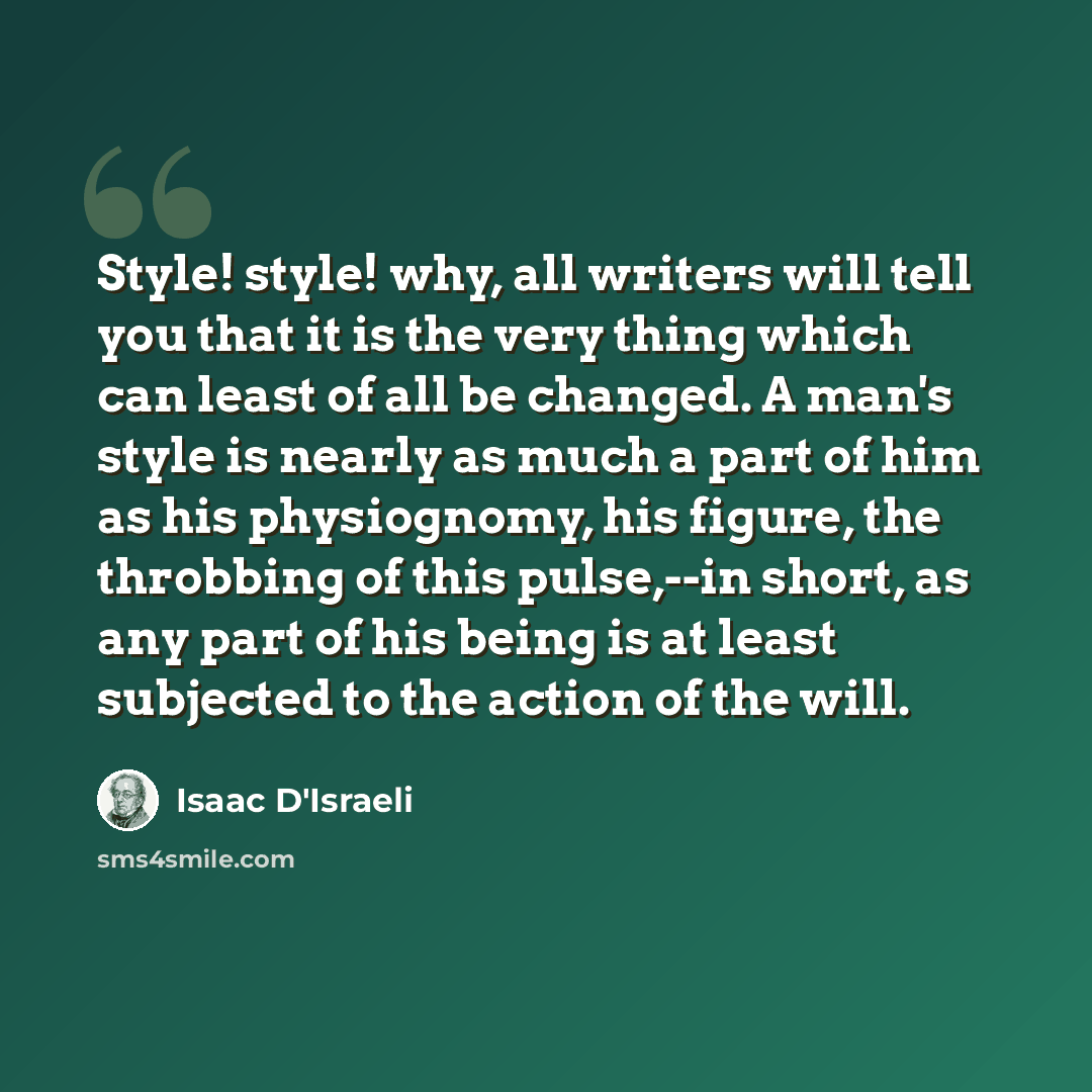 “Style! style! why, all writers will tell you that it is the very thing which can least of all be changed. A man's style is nearly as much a part of him as his physiognomy, his figure, the throbbing of this pulse,--in short, as any part of his being is at least subjected to the action of the will.” quote by Isaac D'Israeli