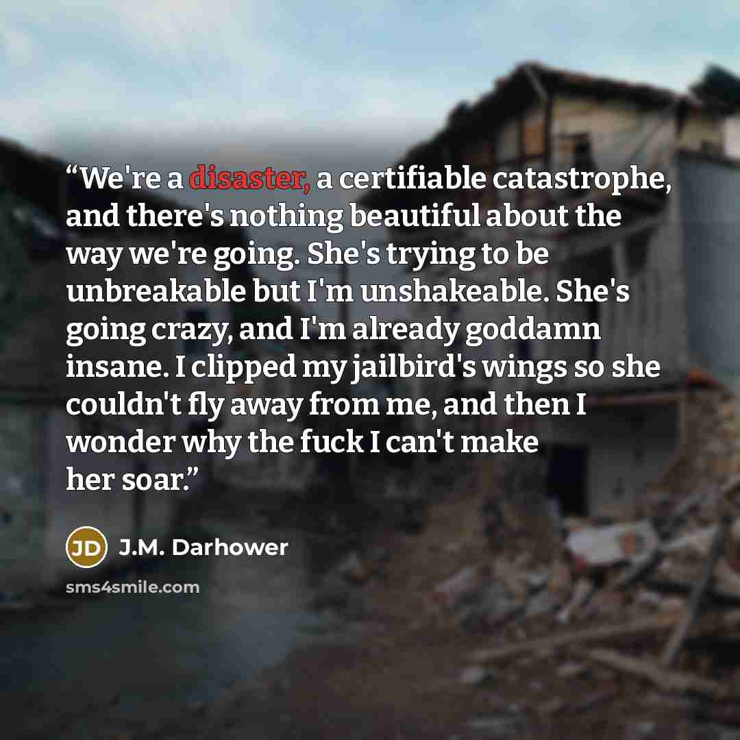 “We're a disaster, a certifiable catastrophe, and there's nothing beautiful about the way we're going. She's trying to be unbreakable but I'm unshakeable. She's going crazy, and I'm already goddamn insane. I clipped my jailbird's wings so she couldn't fly away from me, and then I wonder why the…” quote by J.M. Darhower