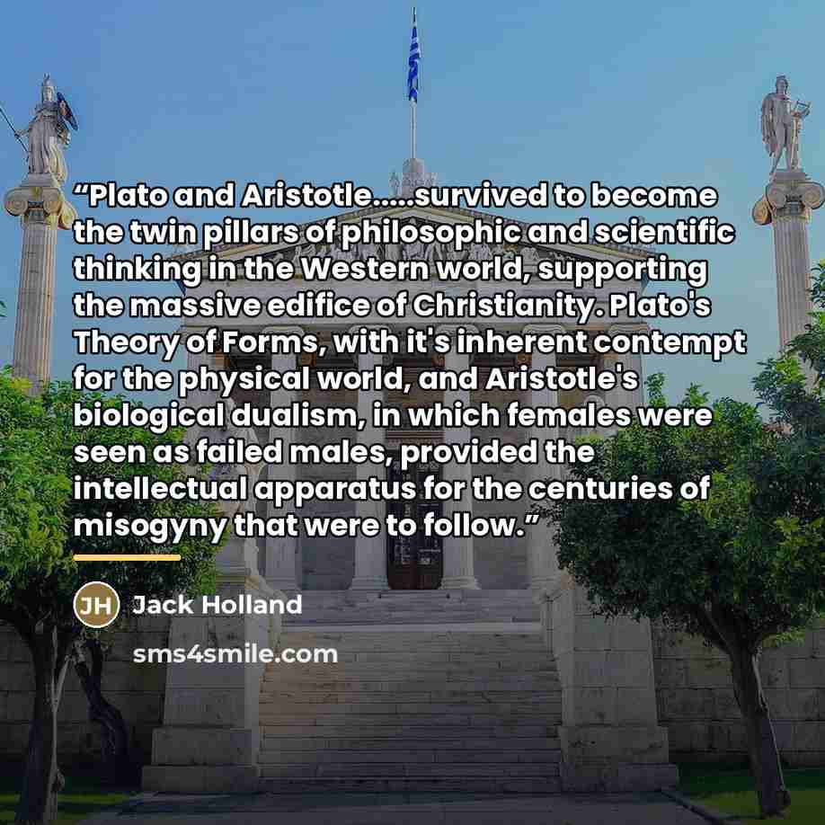 “Plato and Aristotle…survived to become the twin pillars of philosophic and scientific thinking in the Western world, supporting the massive edifice of Christianity. Plato's Theory of Forms, with it's inherent contempt for the physical world, and Aristotle's biological dualism, in which females…” quote by Jack Holland