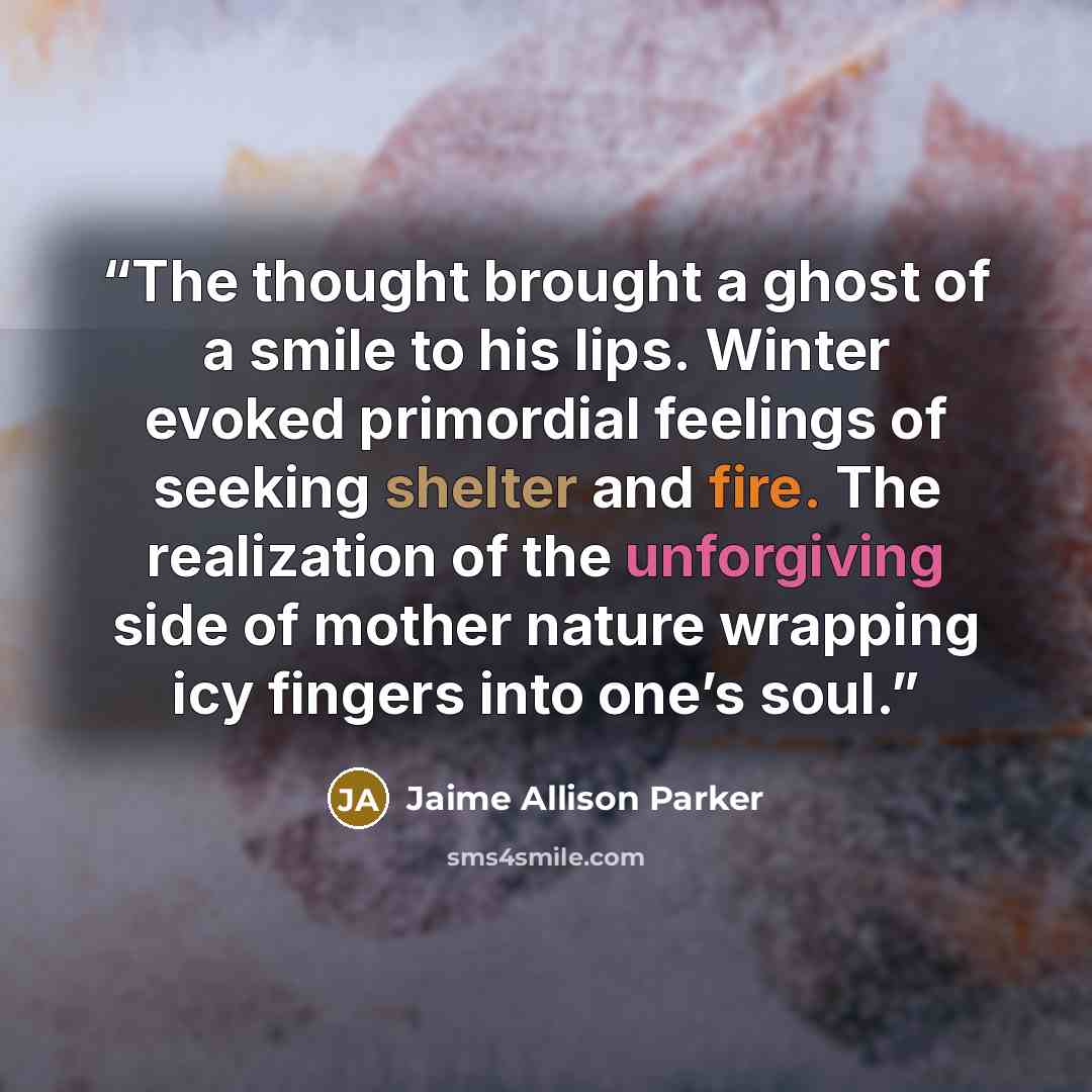 “The thought brought a ghost of a smile to his lips. Winter evoked primordial feelings of seeking shelter and fire. The realization of the unforgiving side of mother nature wrapping icy fingers into one’s soul.” quote by Jaime Allison Parker