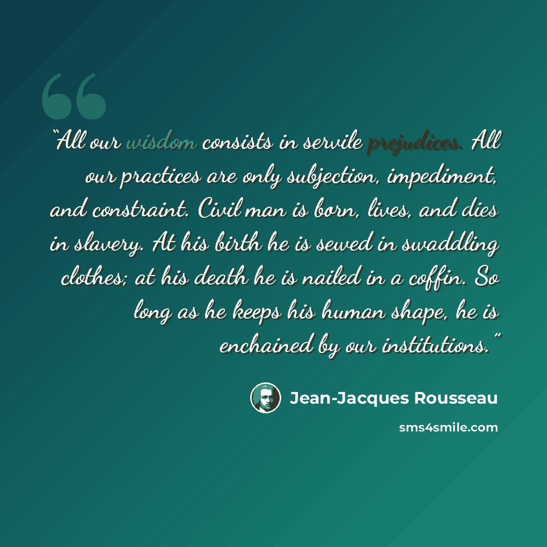 “All our wisdom consists in servile prejudices. All our practices are only subjection, impediment, and constraint. Civil man is born, lives, and dies in slavery. At his birth he is sewed in swaddling clothes; at his death he is nailed in a coffin. So long as he keeps his human shape, he is…” quote by Jean-Jacques Rousseau