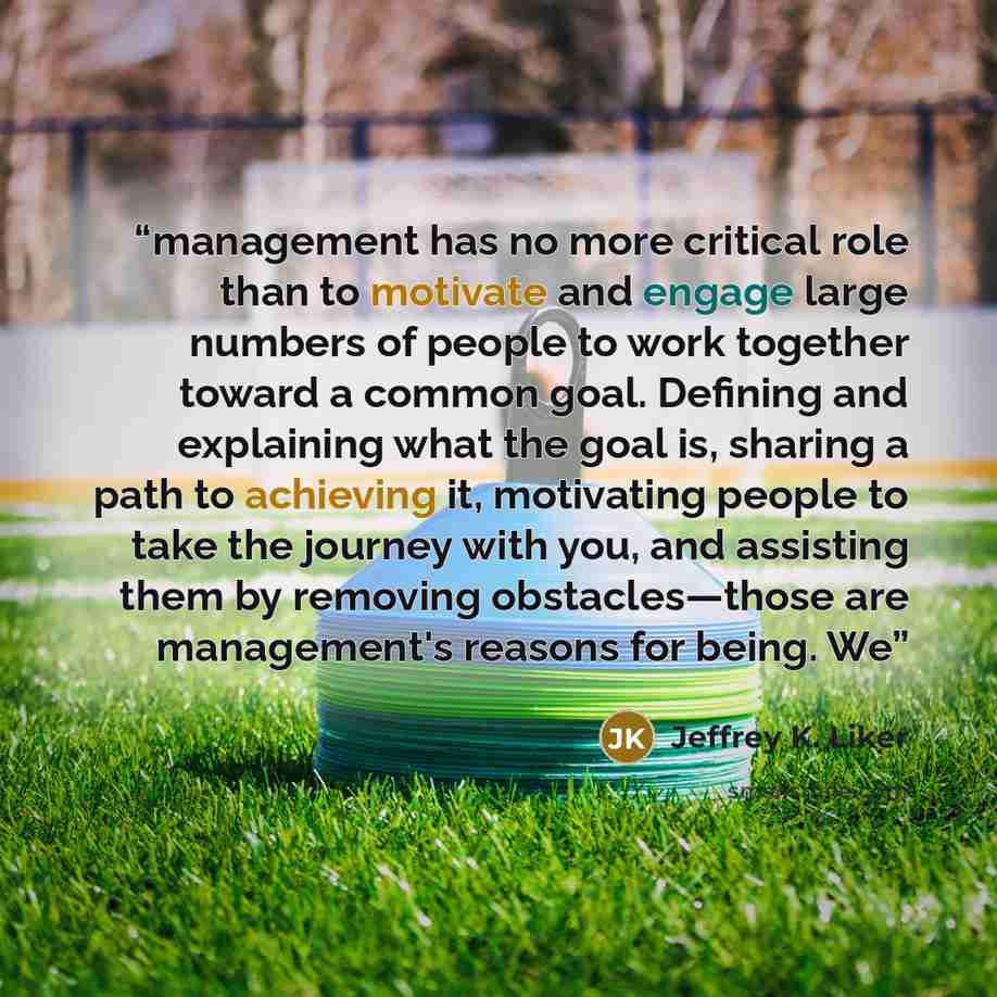 “management has no more critical role than to motivate and engage large numbers of people to work together toward a common goal. Defining and explaining what the goal is, sharing a path to achieving it, motivating people to take the journey with you, and assisting them by removing obstacles—those…” quote by Jeffrey K. Liker