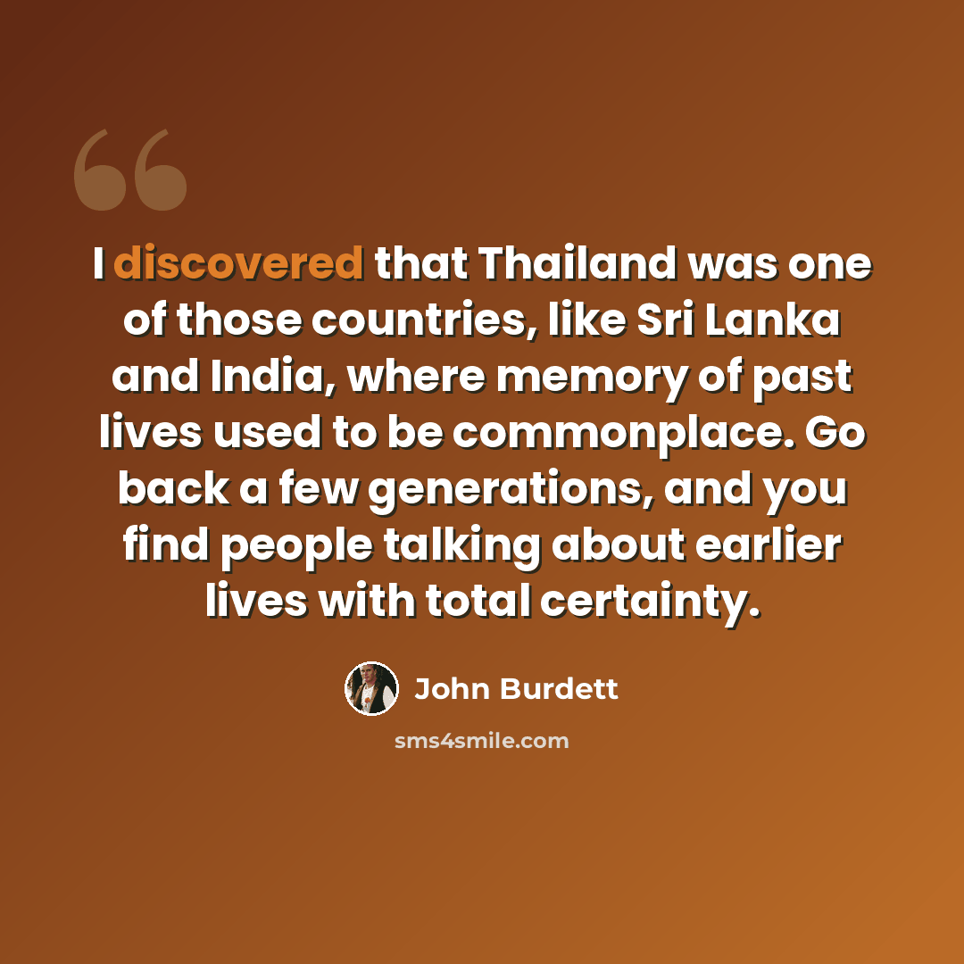 “I discovered that Thailand was one of those countries, like Sri Lanka and India, where memory of past lives used to be commonplace. Go back a few generations, and you find people talking about earlier lives with total certainty.” quote by John Burdett