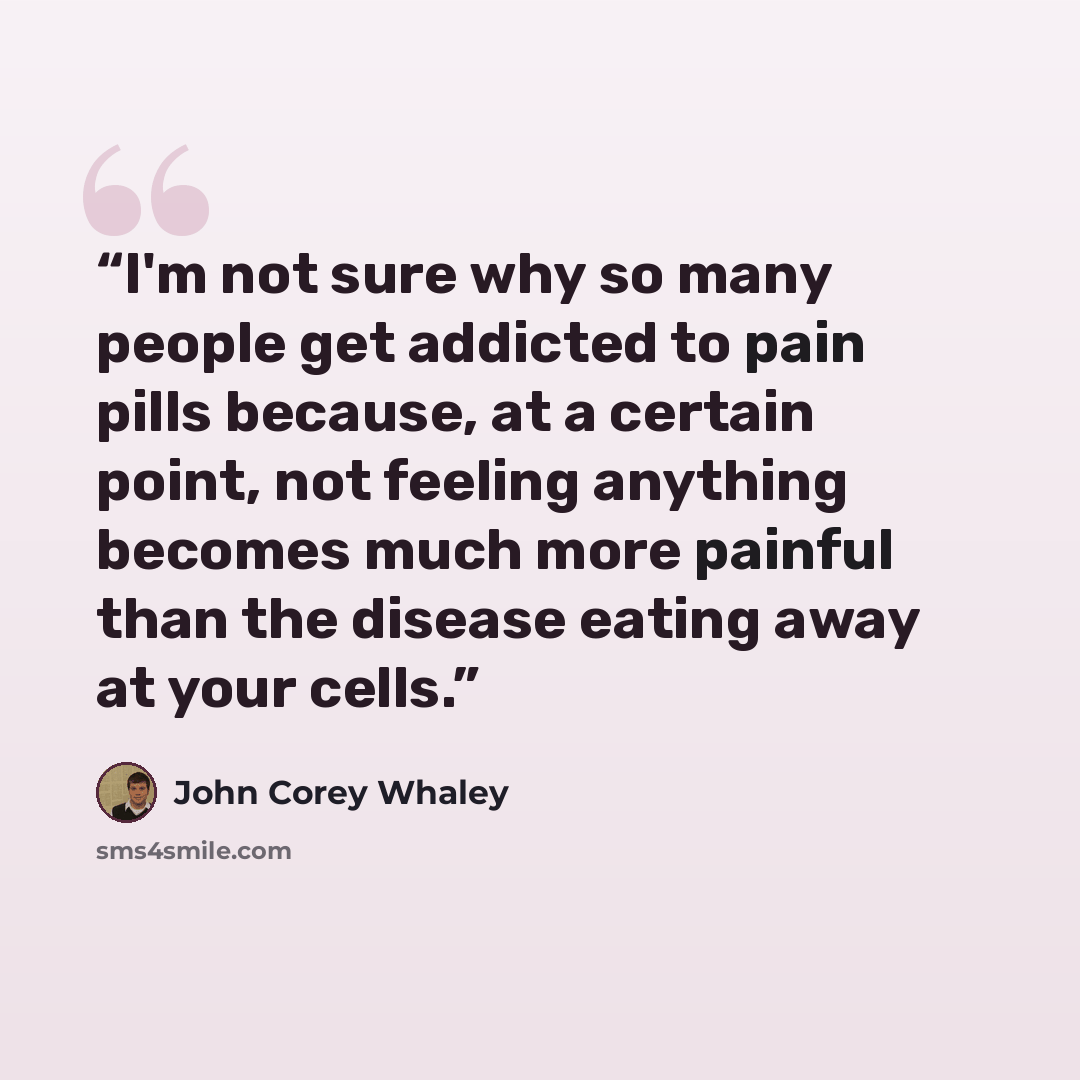 “I'm not sure why so many people get addicted to pain pills because, at a certain point, not feeling anything becomes much more painful than the disease eating away at your cells.” quote by John Corey Whaley