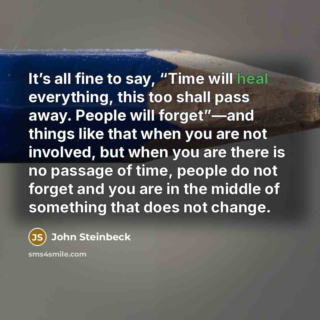 “It’s all fine to say, “Time will heal everything, this too shall pass away. People will forget”—and things like that when you are not involved, but when you are there is no passage of time, people do not forget and you are in the middle of something that does not change.” quote by John Steinbeck