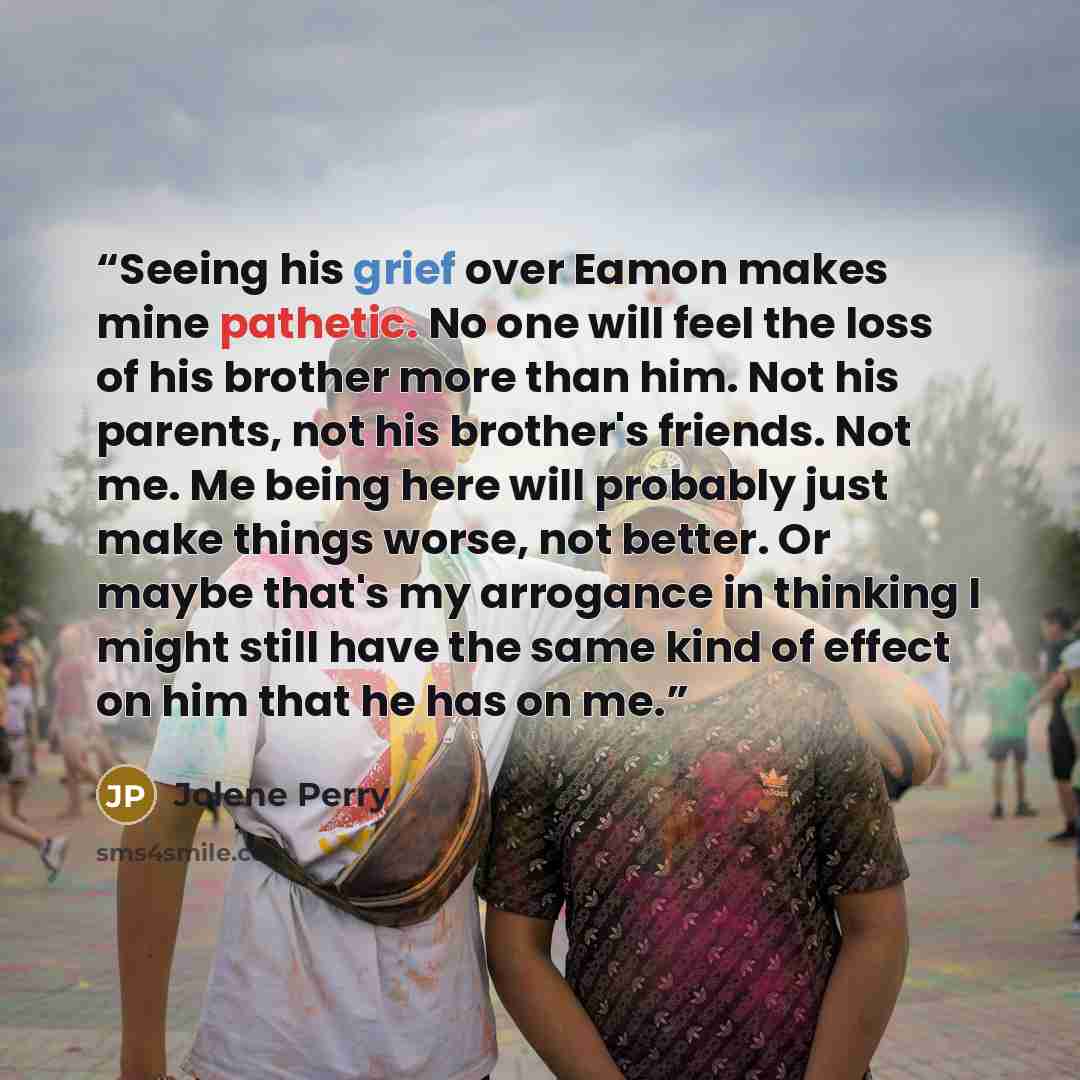 “Seeing his grief over Eamon makes mine pathetic. No one will feel the loss of his brother more than him. Not his parents, not his brother's friends. Not me. Me being here will probably just make things worse, not better. Or maybe that's my arrogance in thinking I might still have the same kind of…” quote by Jolene Perry